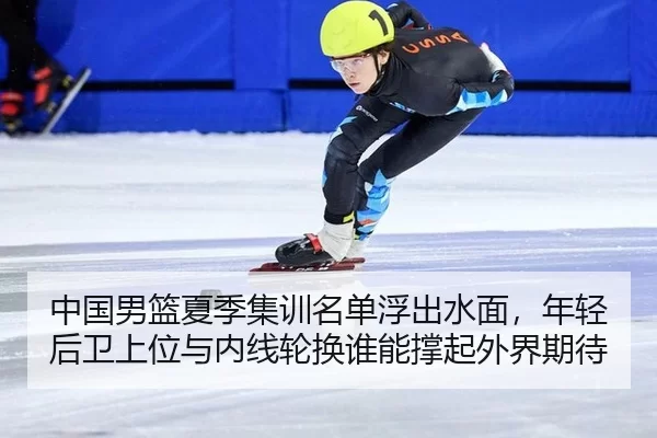 中国男篮夏季集训名单浮出水面，年轻后卫上位与内线轮换谁能撑起外界期待