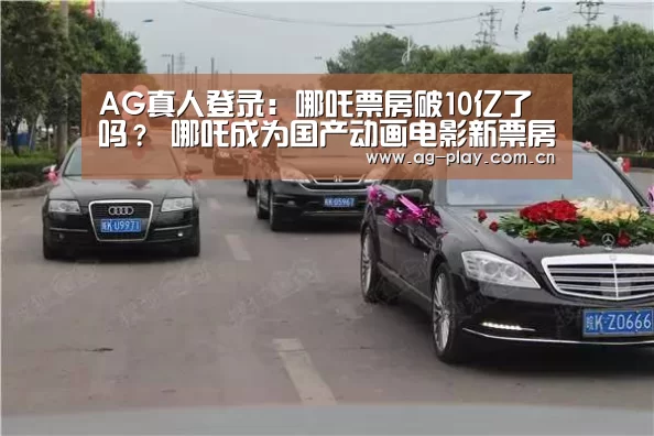 AG真人登录:哪吒票房破10亿了吗? 哪吒成为国产动画电影新票房冠军(图2) AG真人下载